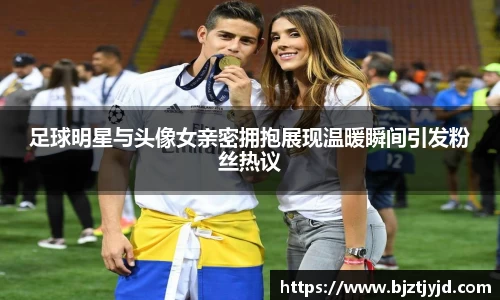 足球明星与头像女亲密拥抱展现温暖瞬间引发粉丝热议